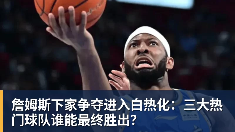 尊龙官网詹姆斯下家争夺进入白热化：三大热门球队谁能最终胜出？